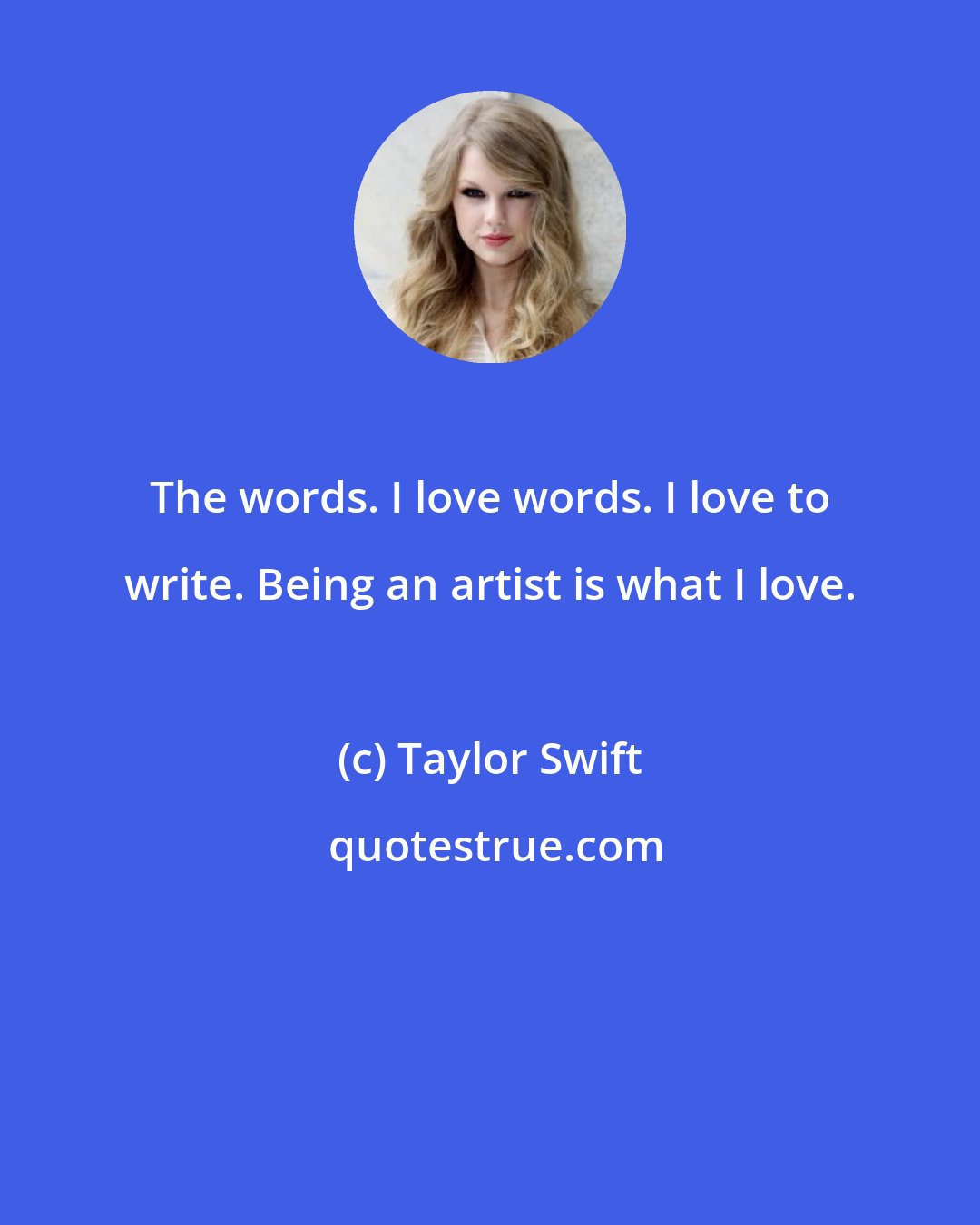 Taylor Swift: The words. I love words. I love to write. Being an artist is what I love.