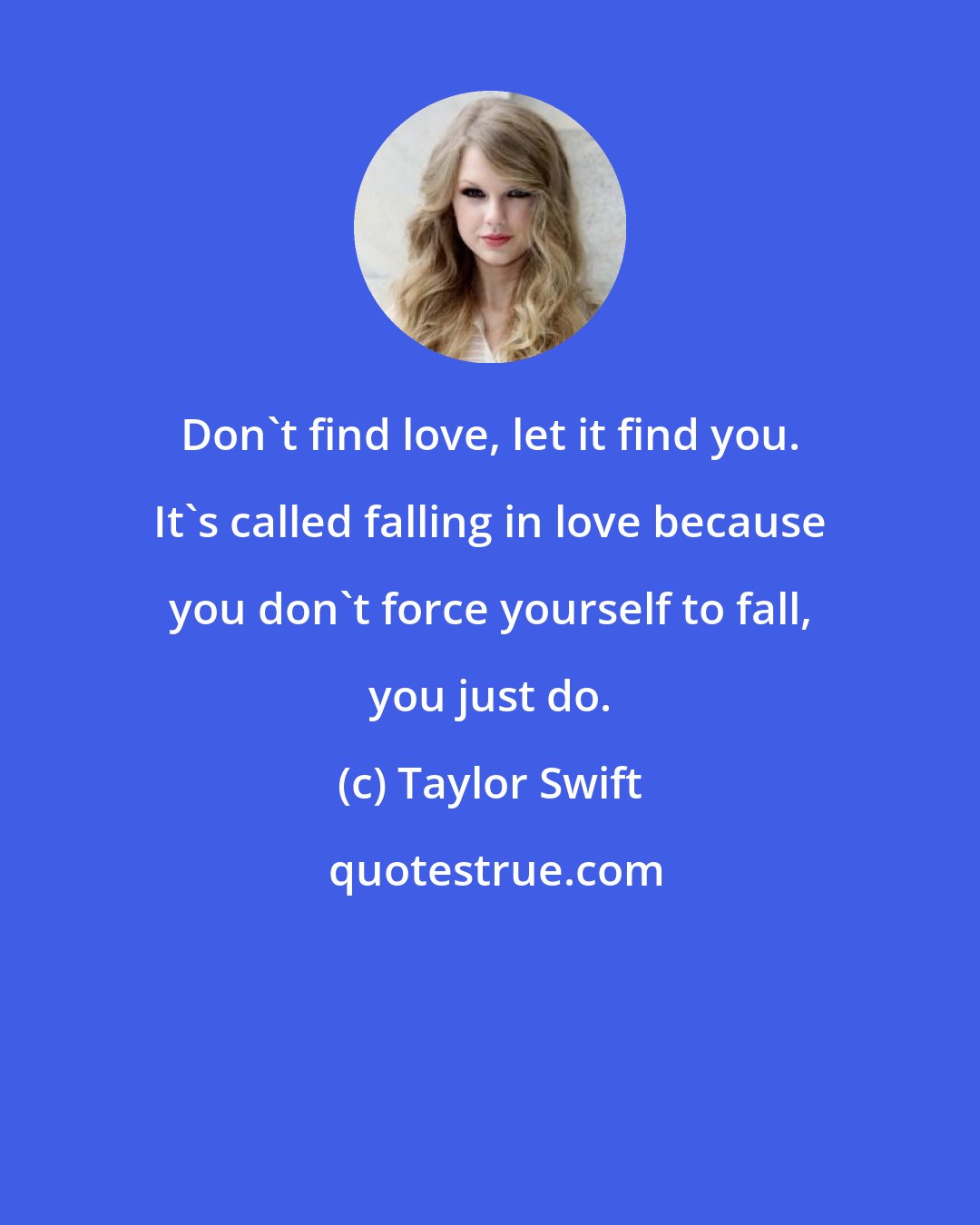 Taylor Swift: Don't find love, let it find you. It's called falling in love because you don't force yourself to fall, you just do.