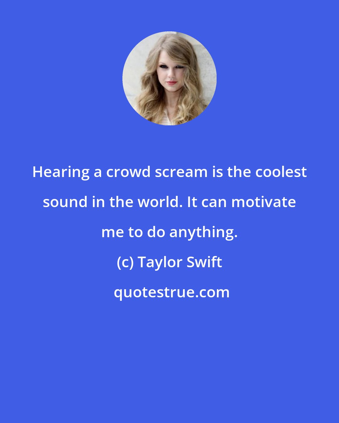 Taylor Swift: Hearing a crowd scream is the coolest sound in the world. It can motivate me to do anything.