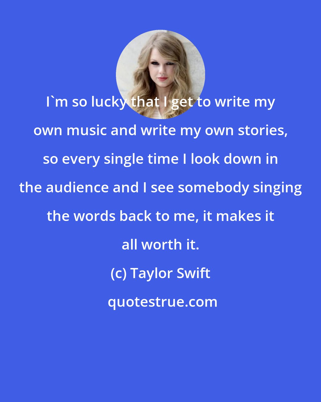 Taylor Swift: I'm so lucky that I get to write my own music and write my own stories, so every single time I look down in the audience and I see somebody singing the words back to me, it makes it all worth it.