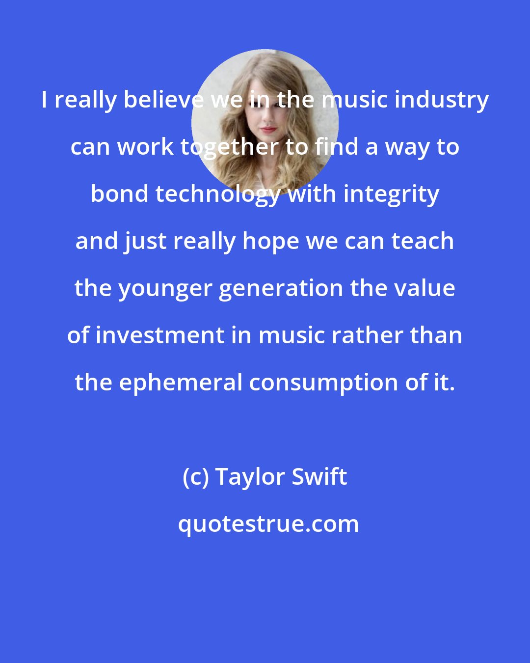 Taylor Swift: I really believe we in the music industry can work together to find a way to bond technology with integrity and just really hope we can teach the younger generation the value of investment in music rather than the ephemeral consumption of it.