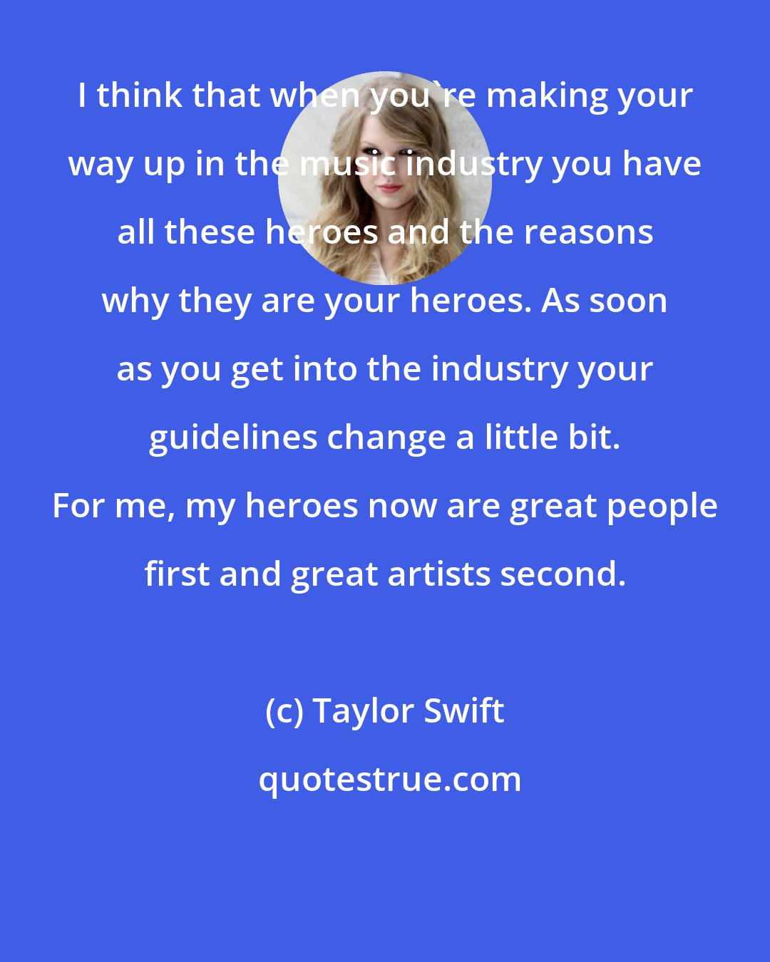 Taylor Swift: I think that when you're making your way up in the music industry you have all these heroes and the reasons why they are your heroes. As soon as you get into the industry your guidelines change a little bit. For me, my heroes now are great people first and great artists second.