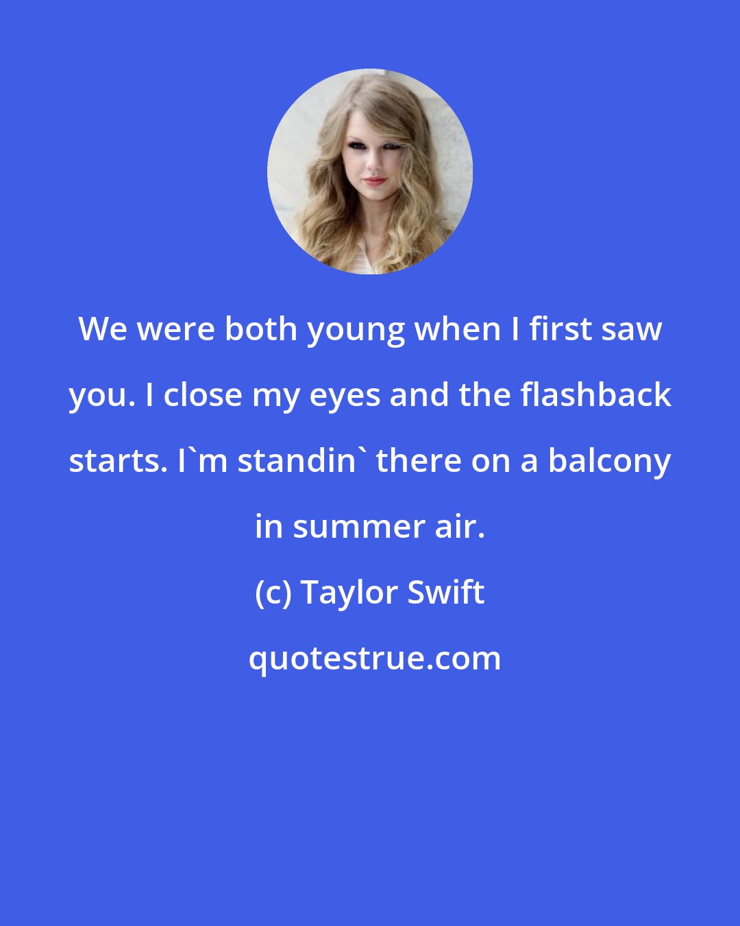 Taylor Swift: We were both young when I first saw you. I close my eyes and the flashback starts. I'm standin' there on a balcony in summer air.