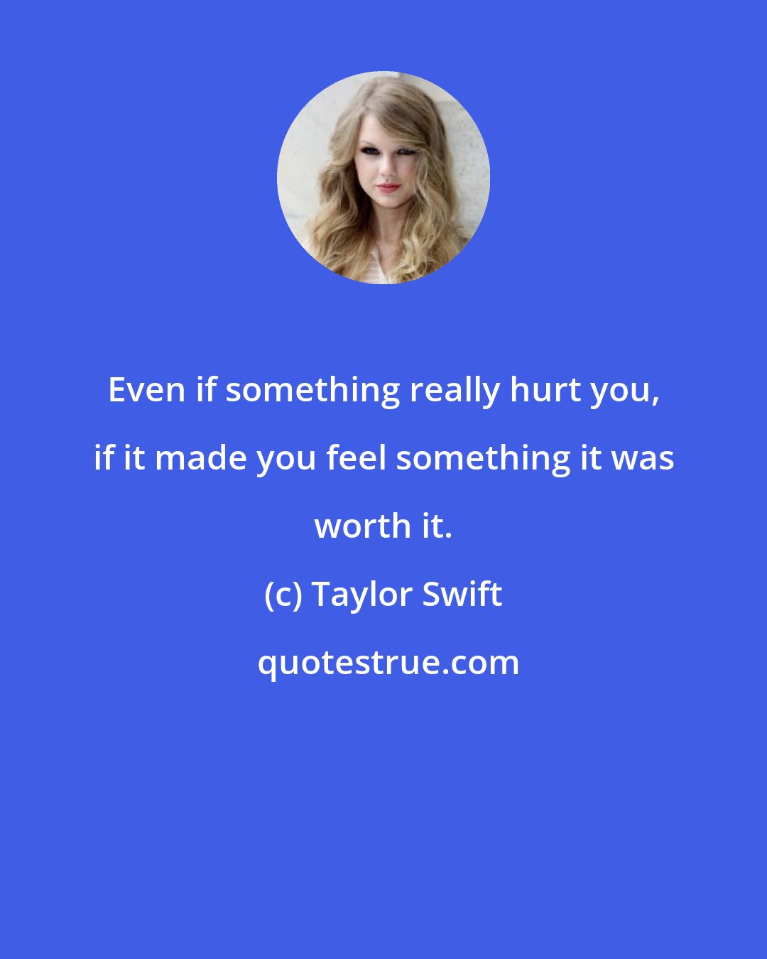 Taylor Swift: Even if something really hurt you, if it made you feel something it was worth it.