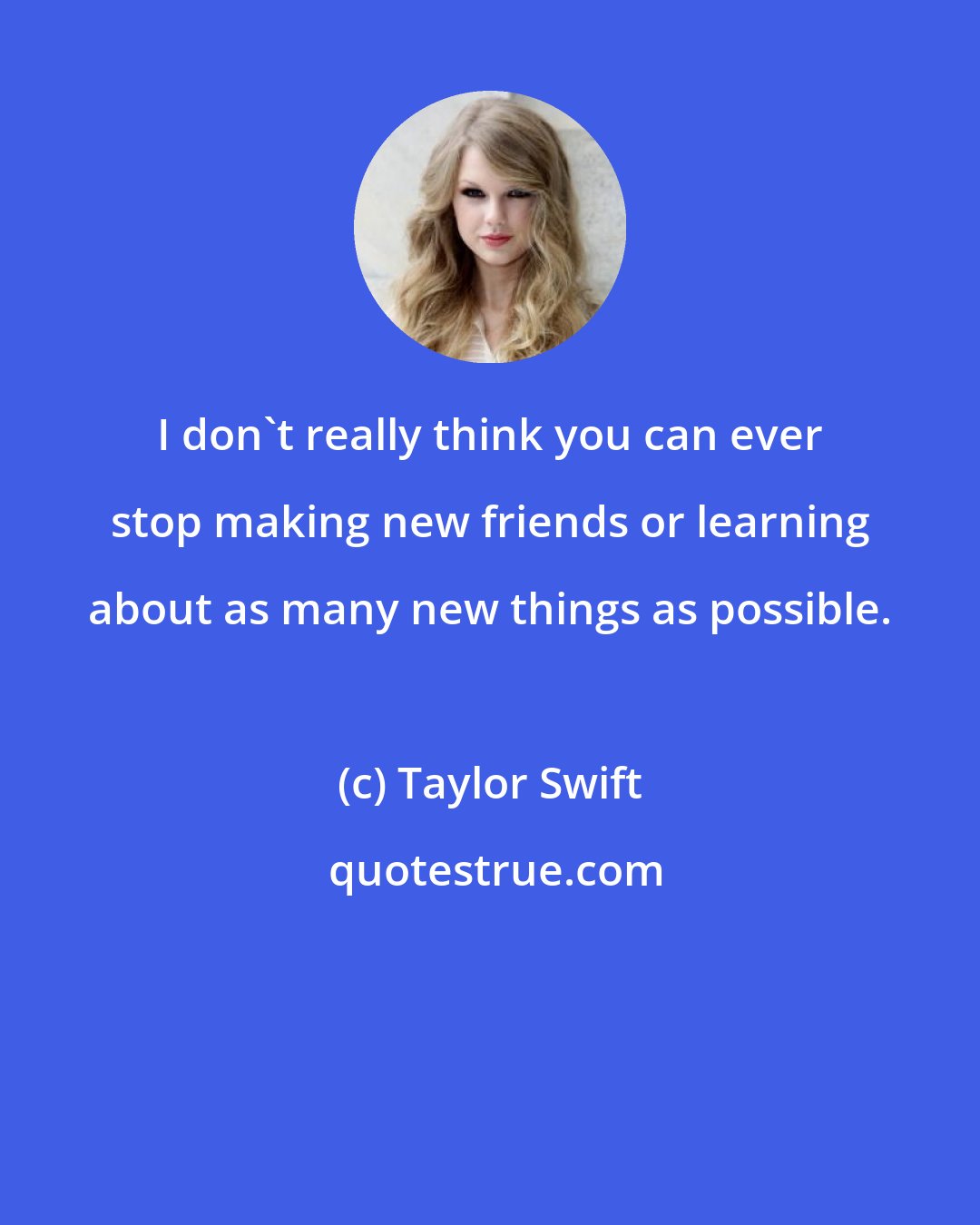 Taylor Swift: I don't really think you can ever stop making new friends or learning about as many new things as possible.