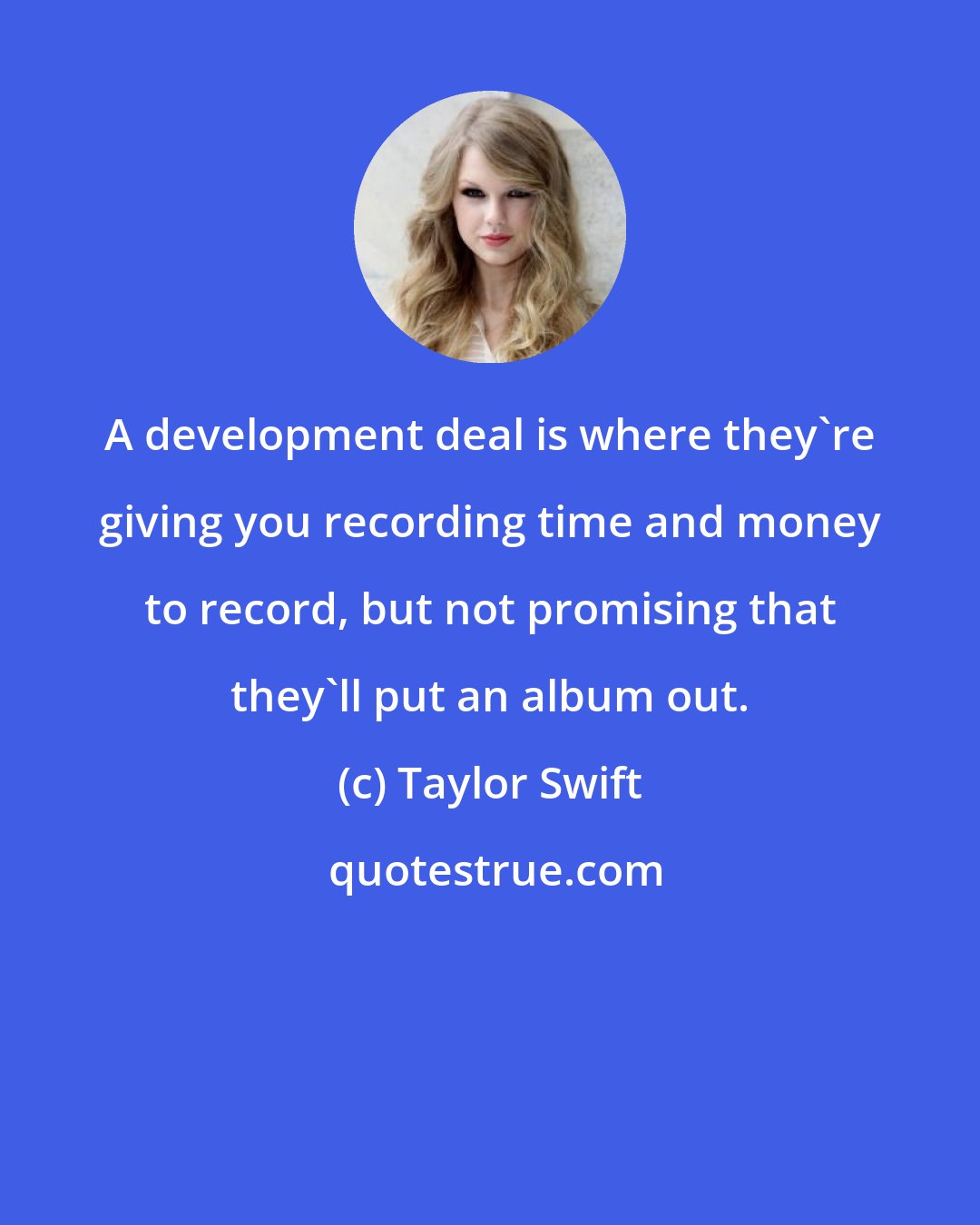 Taylor Swift: A development deal is where they're giving you recording time and money to record, but not promising that they'll put an album out.