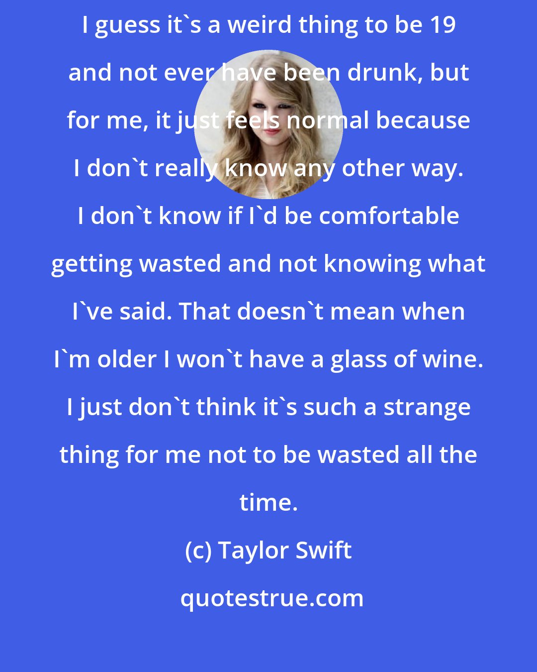 Taylor Swift: It's never been about trying to look well-behaved. It's just how I am. I guess it's a weird thing to be 19 and not ever have been drunk, but for me, it just feels normal because I don't really know any other way. I don't know if I'd be comfortable getting wasted and not knowing what I've said. That doesn't mean when I'm older I won't have a glass of wine. I just don't think it's such a strange thing for me not to be wasted all the time.