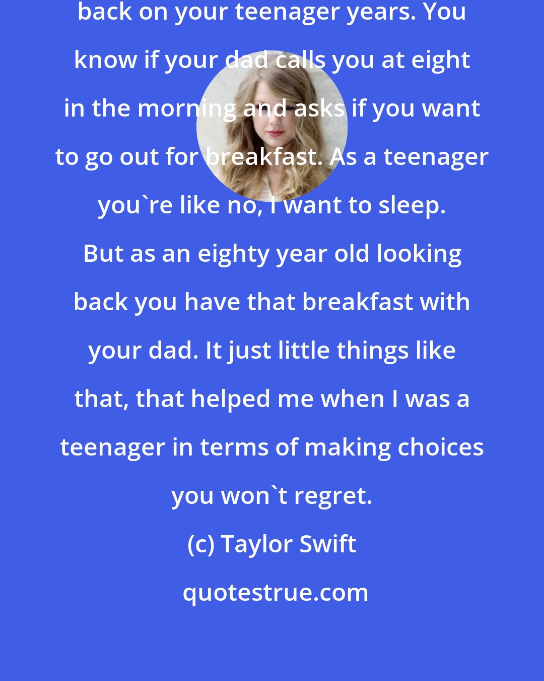Taylor Swift: Live your life like you're 80 looking back on your teenager years. You know if your dad calls you at eight in the morning and asks if you want to go out for breakfast. As a teenager you're like no, I want to sleep. But as an eighty year old looking back you have that breakfast with your dad. It just little things like that, that helped me when I was a teenager in terms of making choices you won't regret.