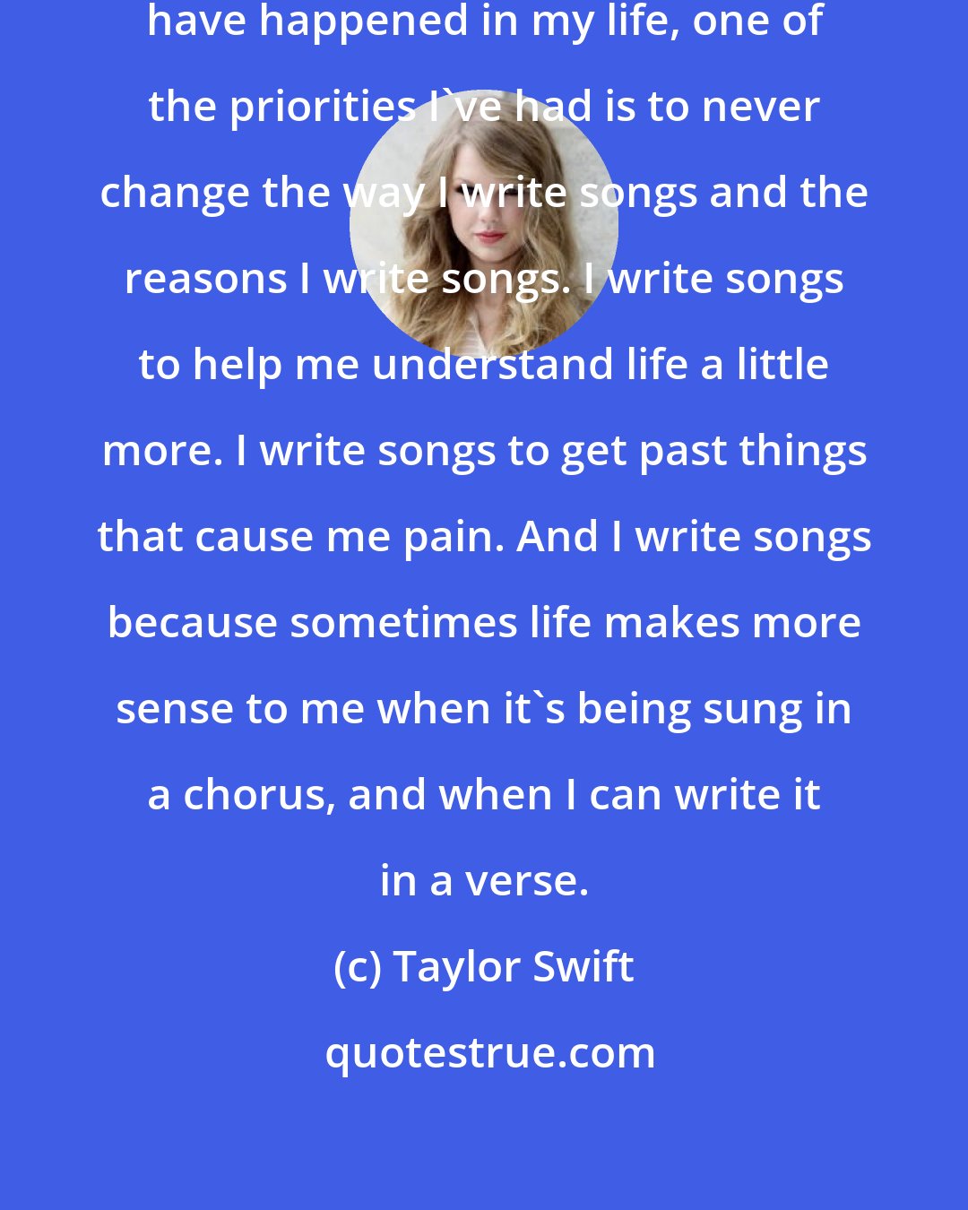 Taylor Swift: Throughout all of the changes that have happened in my life, one of the priorities I've had is to never change the way I write songs and the reasons I write songs. I write songs to help me understand life a little more. I write songs to get past things that cause me pain. And I write songs because sometimes life makes more sense to me when it's being sung in a chorus, and when I can write it in a verse.