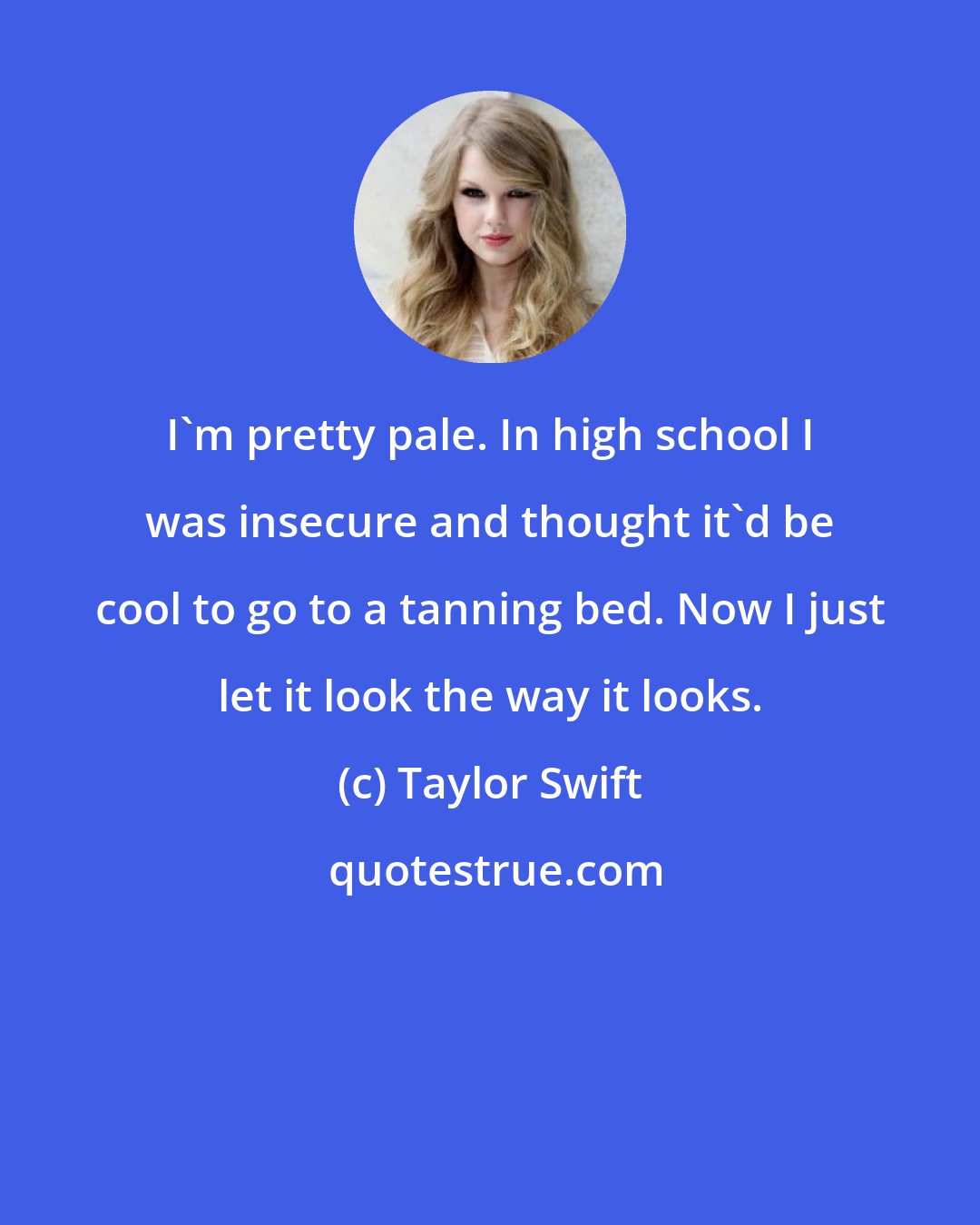 Taylor Swift: I'm pretty pale. In high school I was insecure and thought it'd be cool to go to a tanning bed. Now I just let it look the way it looks.