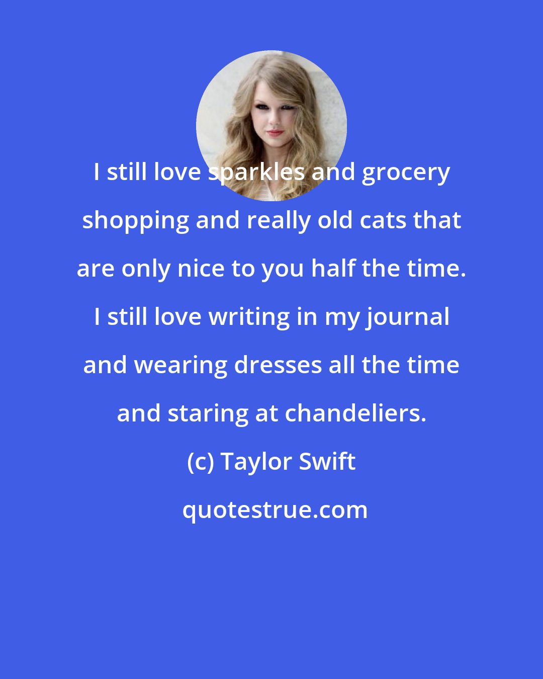 Taylor Swift: I still love sparkles and grocery shopping and really old cats that are only nice to you half the time. I still love writing in my journal and wearing dresses all the time and staring at chandeliers.