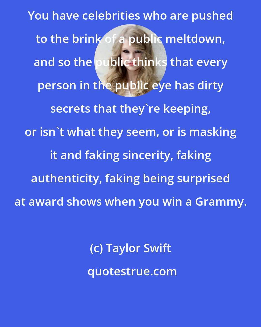 Taylor Swift: You have celebrities who are pushed to the brink of a public meltdown, and so the public thinks that every person in the public eye has dirty secrets that they're keeping, or isn't what they seem, or is masking it and faking sincerity, faking authenticity, faking being surprised at award shows when you win a Grammy.