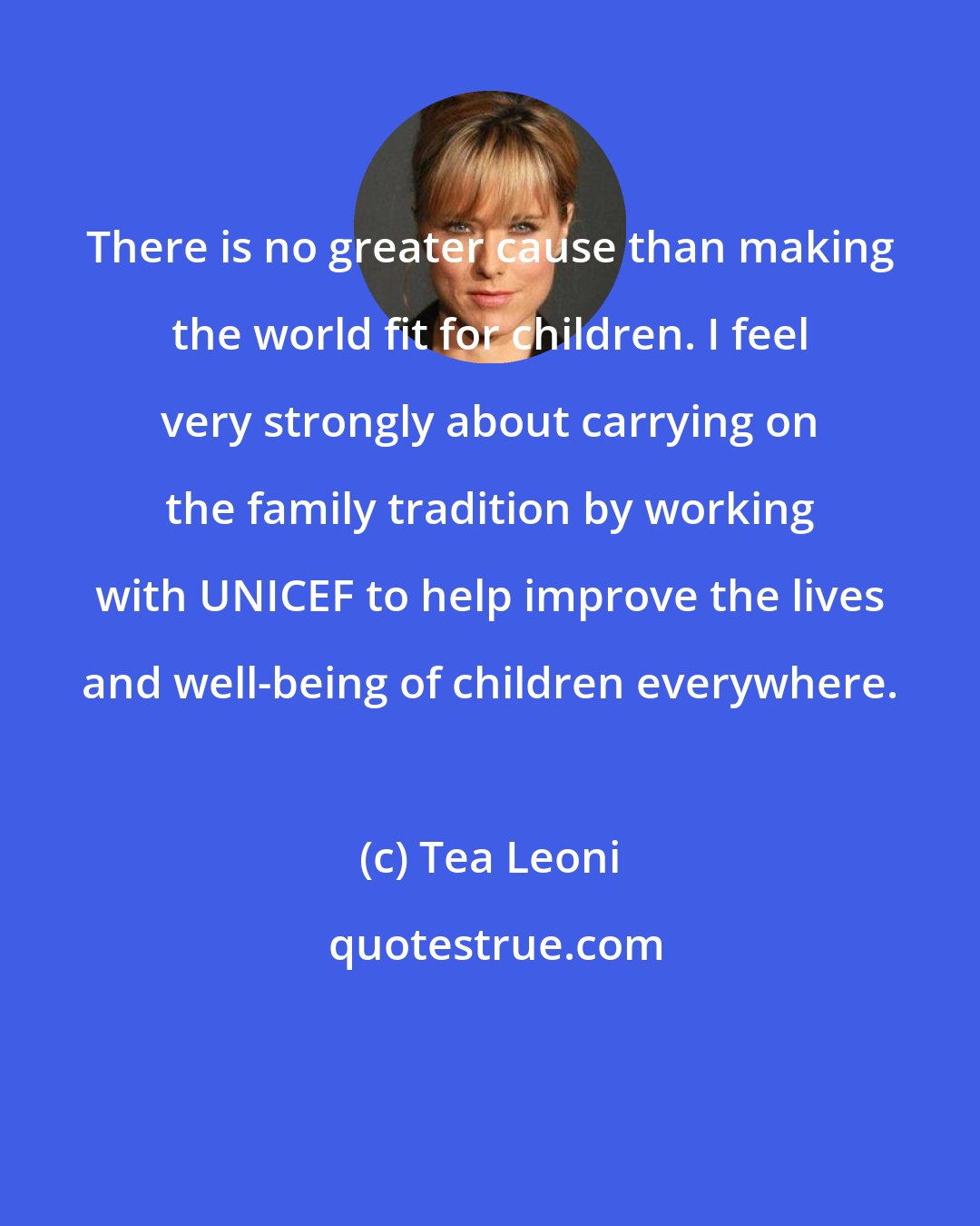 Tea Leoni: There is no greater cause than making the world fit for children. I feel very strongly about carrying on the family tradition by working with UNICEF to help improve the lives and well-being of children everywhere.
