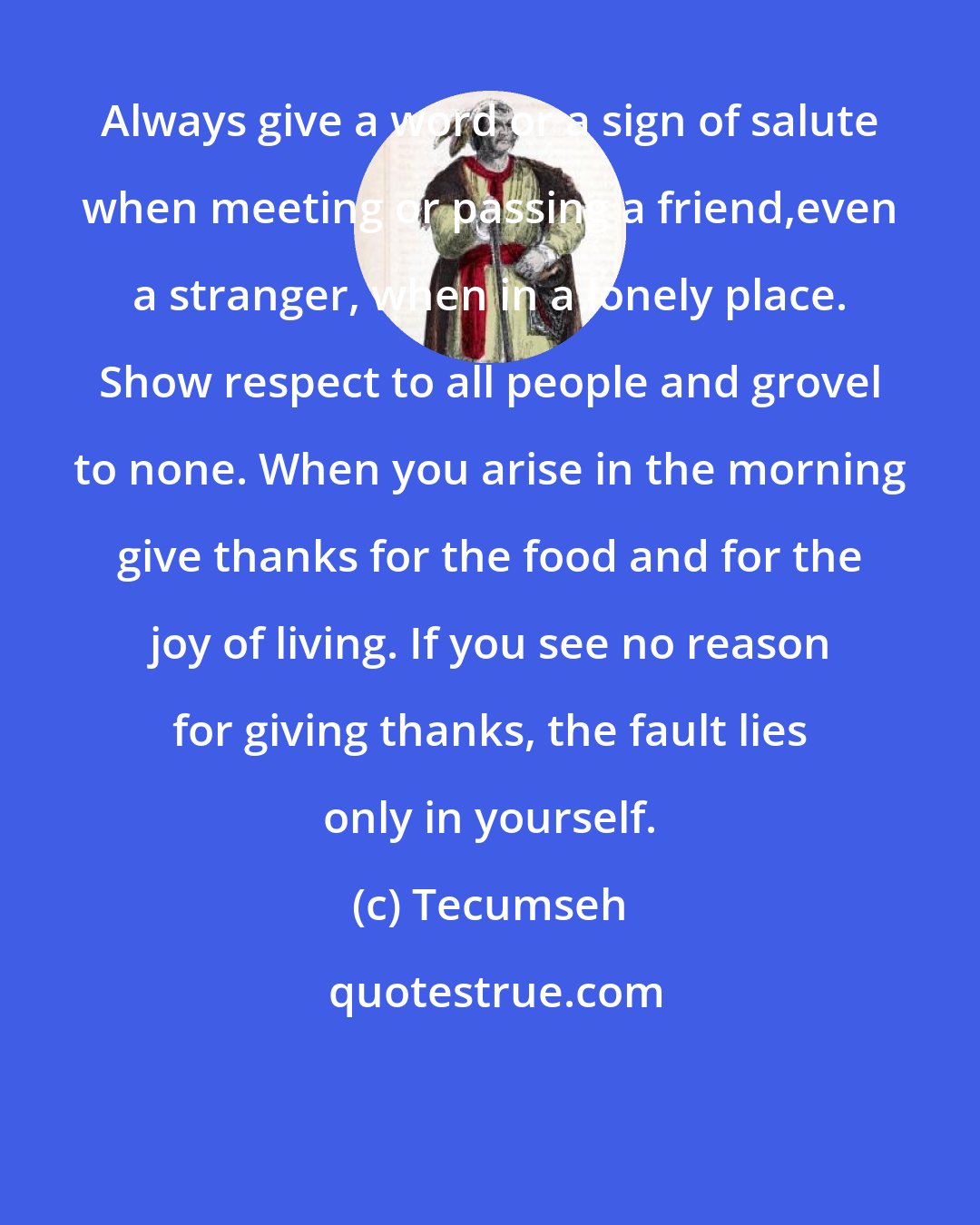 Tecumseh: Always give a word or a sign of salute when meeting or passing a friend,even a stranger, when in a lonely place. Show respect to all people and grovel to none. When you arise in the morning give thanks for the food and for the joy of living. If you see no reason for giving thanks, the fault lies only in yourself.