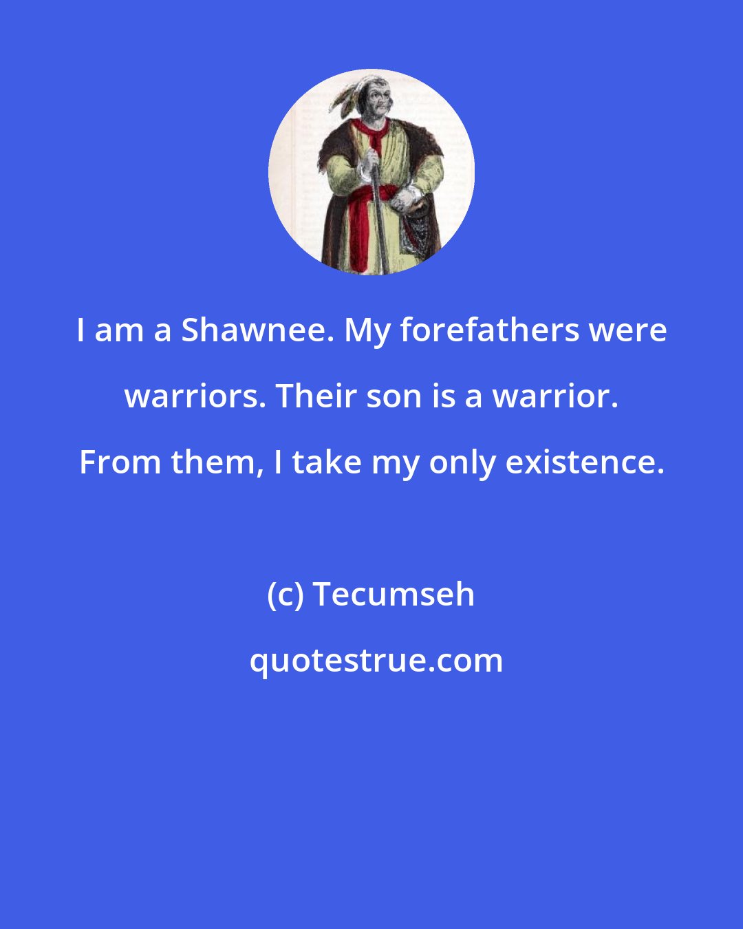 Tecumseh: I am a Shawnee. My forefathers were warriors. Their son is a warrior. From them, I take my only existence.