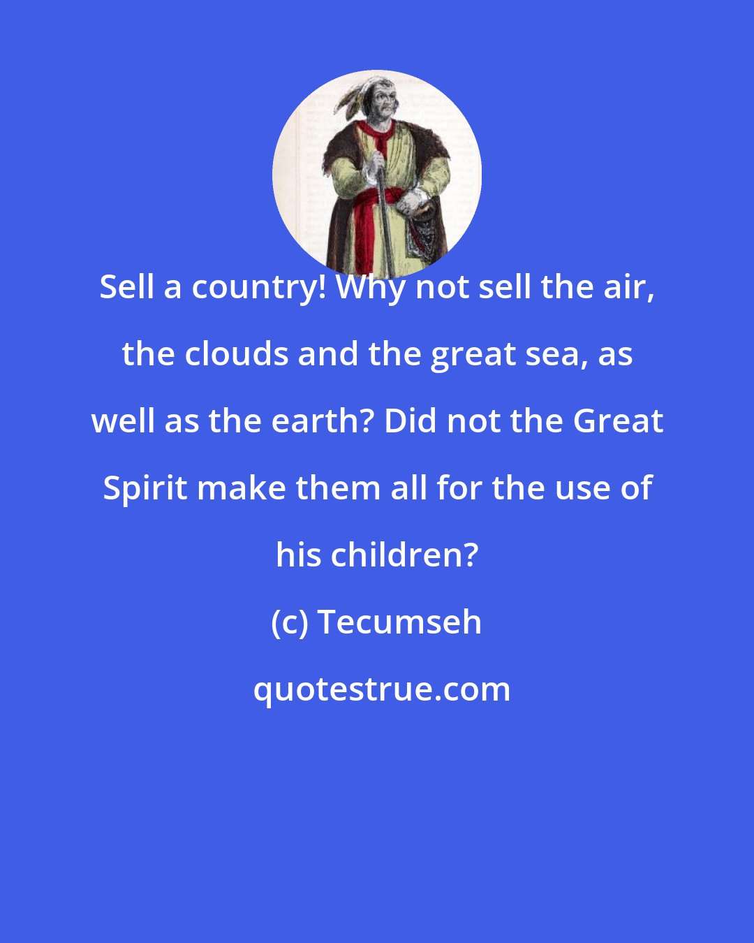 Tecumseh: Sell a country! Why not sell the air, the clouds and the great sea, as well as the earth? Did not the Great Spirit make them all for the use of his children?