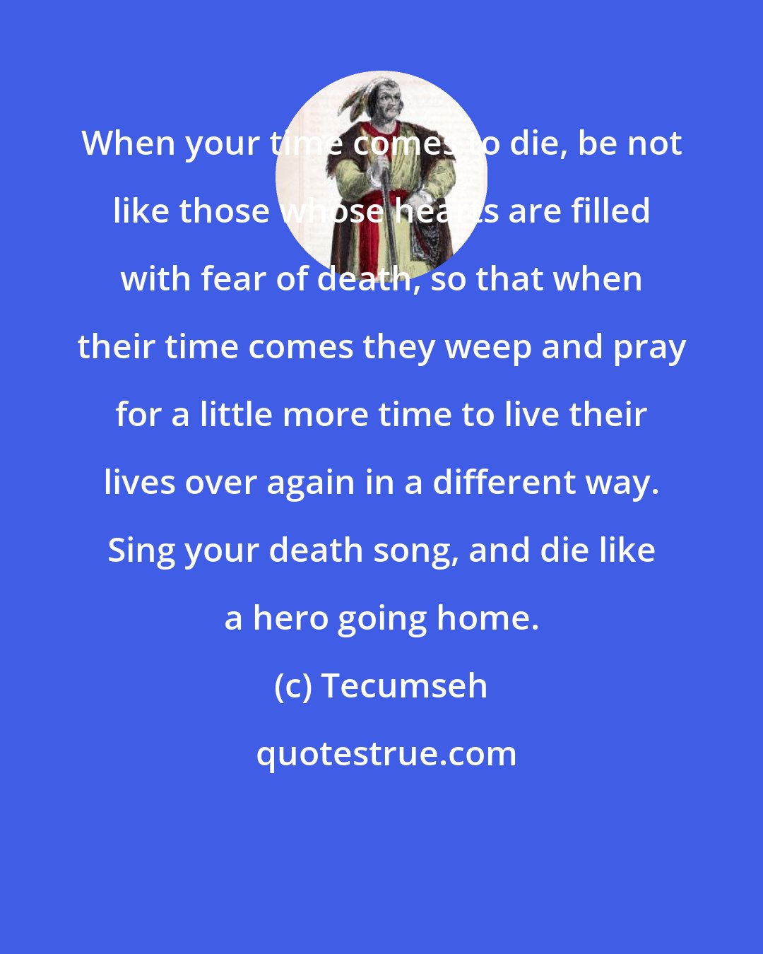 Tecumseh: When your time comes to die, be not like those whose hearts are filled with fear of death, so that when their time comes they weep and pray for a little more time to live their lives over again in a different way. Sing your death song, and die like a hero going home.