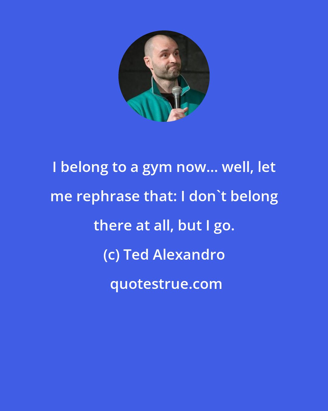 Ted Alexandro: I belong to a gym now... well, let me rephrase that: I don't belong there at all, but I go.