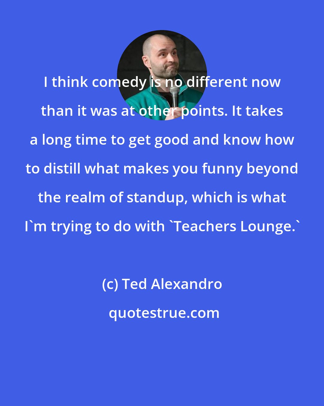Ted Alexandro: I think comedy is no different now than it was at other points. It takes a long time to get good and know how to distill what makes you funny beyond the realm of standup, which is what I'm trying to do with 'Teachers Lounge.'
