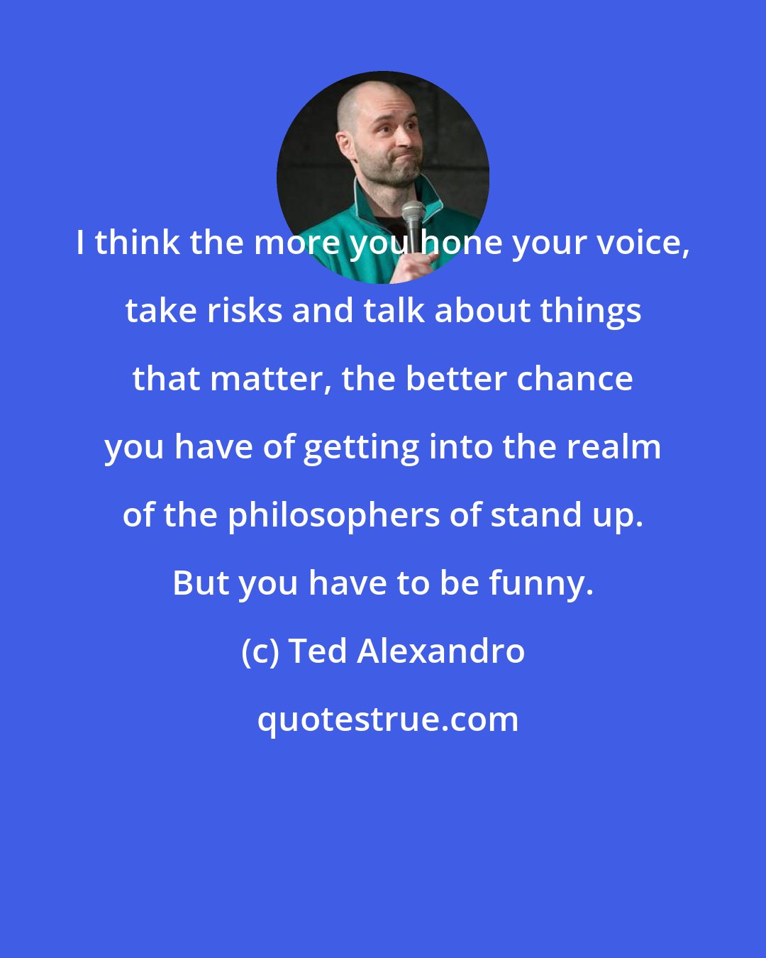 Ted Alexandro: I think the more you hone your voice, take risks and talk about things that matter, the better chance you have of getting into the realm of the philosophers of stand up. But you have to be funny.