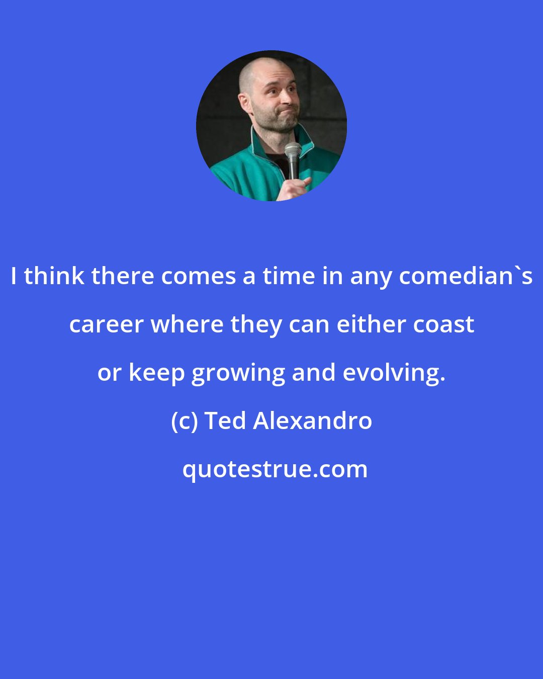 Ted Alexandro: I think there comes a time in any comedian's career where they can either coast or keep growing and evolving.