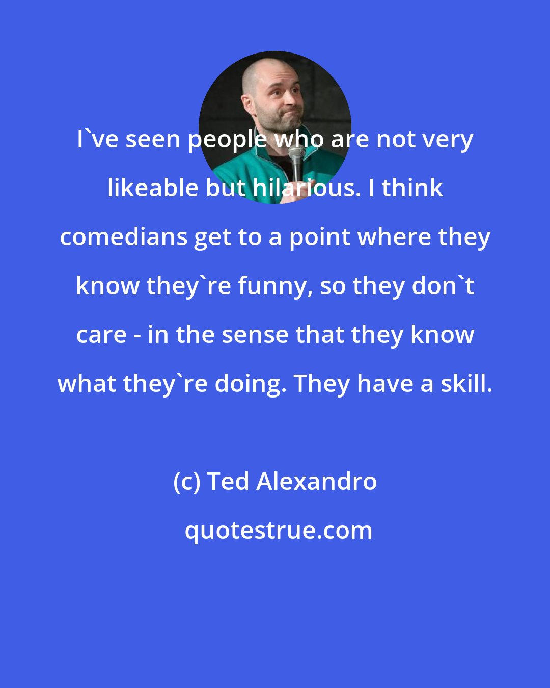 Ted Alexandro: I've seen people who are not very likeable but hilarious. I think comedians get to a point where they know they're funny, so they don't care - in the sense that they know what they're doing. They have a skill.
