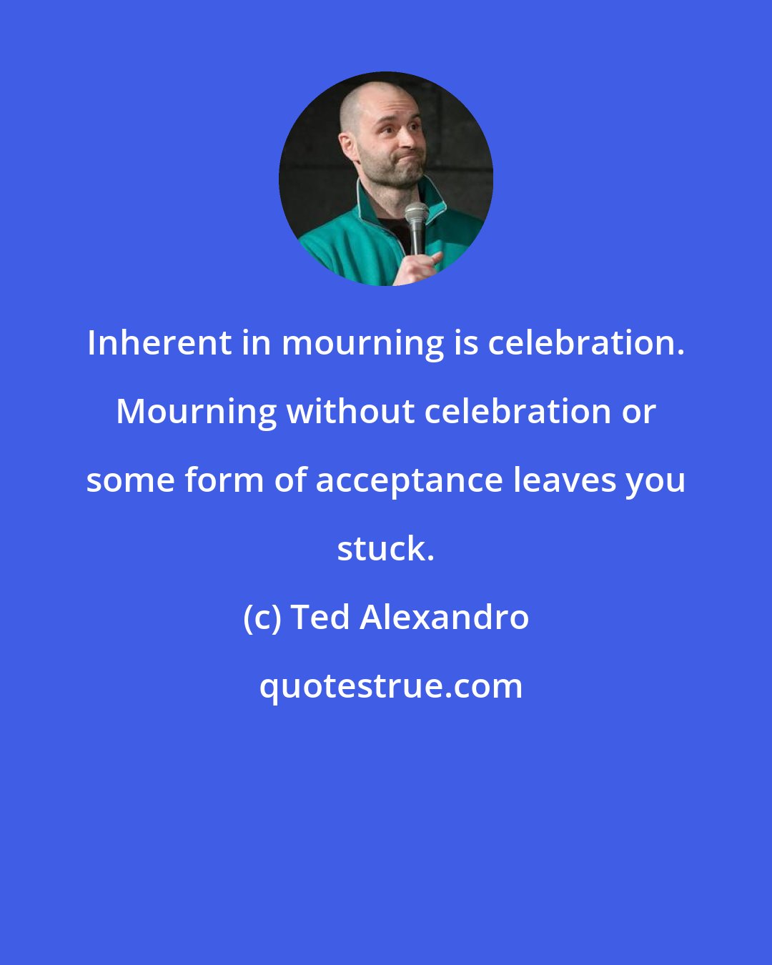 Ted Alexandro: Inherent in mourning is celebration. Mourning without celebration or some form of acceptance leaves you stuck.