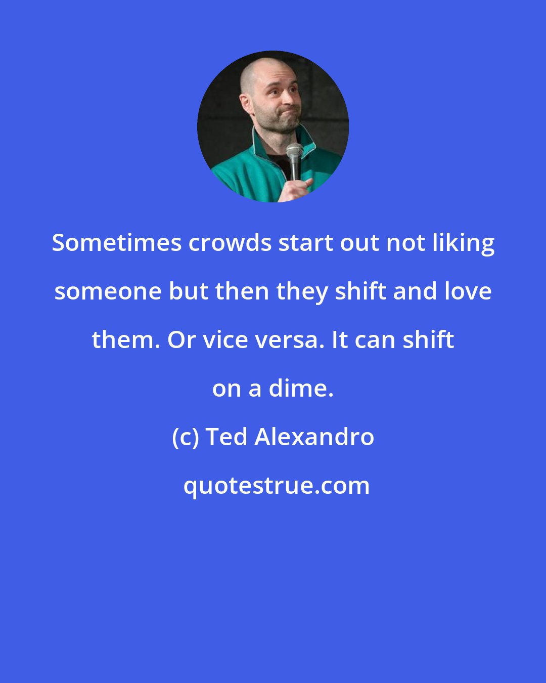 Ted Alexandro: Sometimes crowds start out not liking someone but then they shift and love them. Or vice versa. It can shift on a dime.