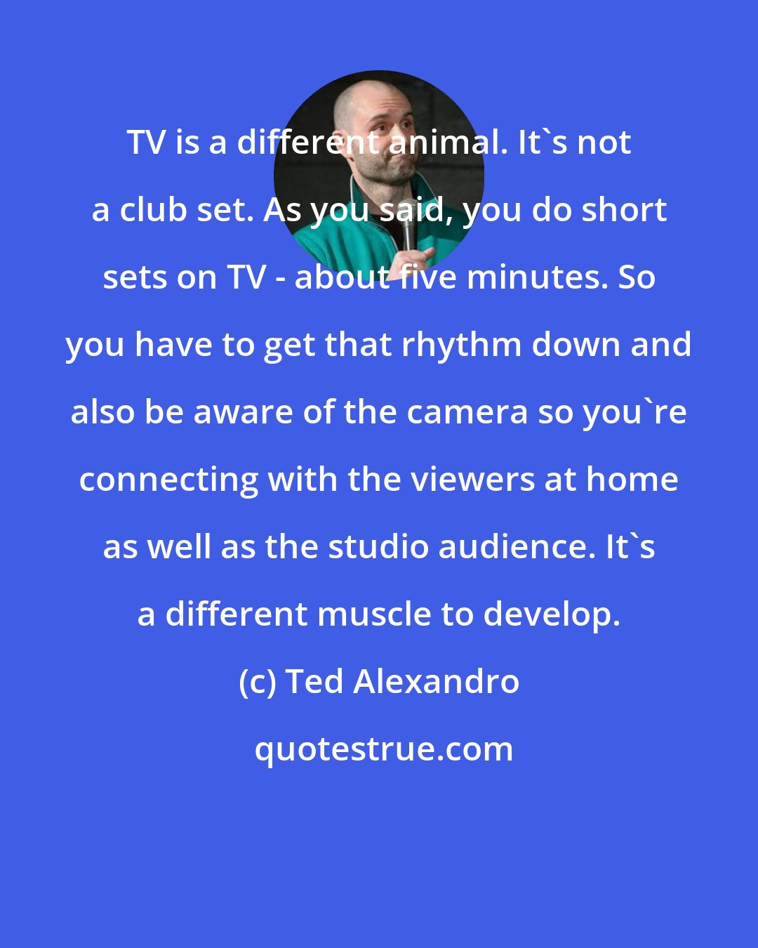 Ted Alexandro: TV is a different animal. It's not a club set. As you said, you do short sets on TV - about five minutes. So you have to get that rhythm down and also be aware of the camera so you're connecting with the viewers at home as well as the studio audience. It's a different muscle to develop.