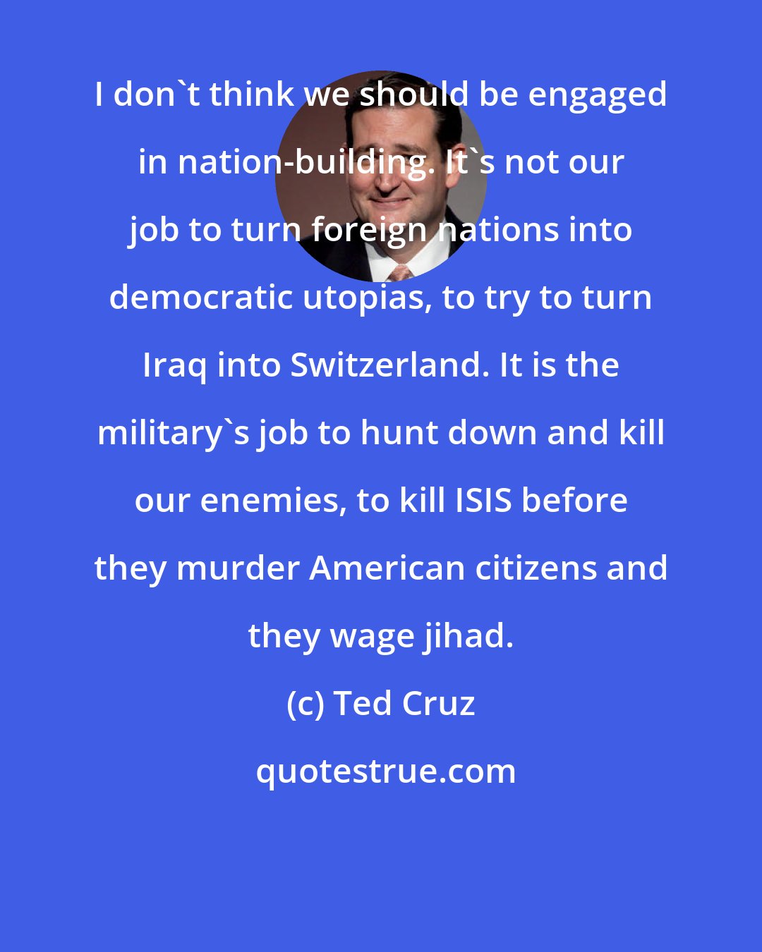 Ted Cruz: I don't think we should be engaged in nation-building. It's not our job to turn foreign nations into democratic utopias, to try to turn Iraq into Switzerland. It is the military's job to hunt down and kill our enemies, to kill ISIS before they murder American citizens and they wage jihad.