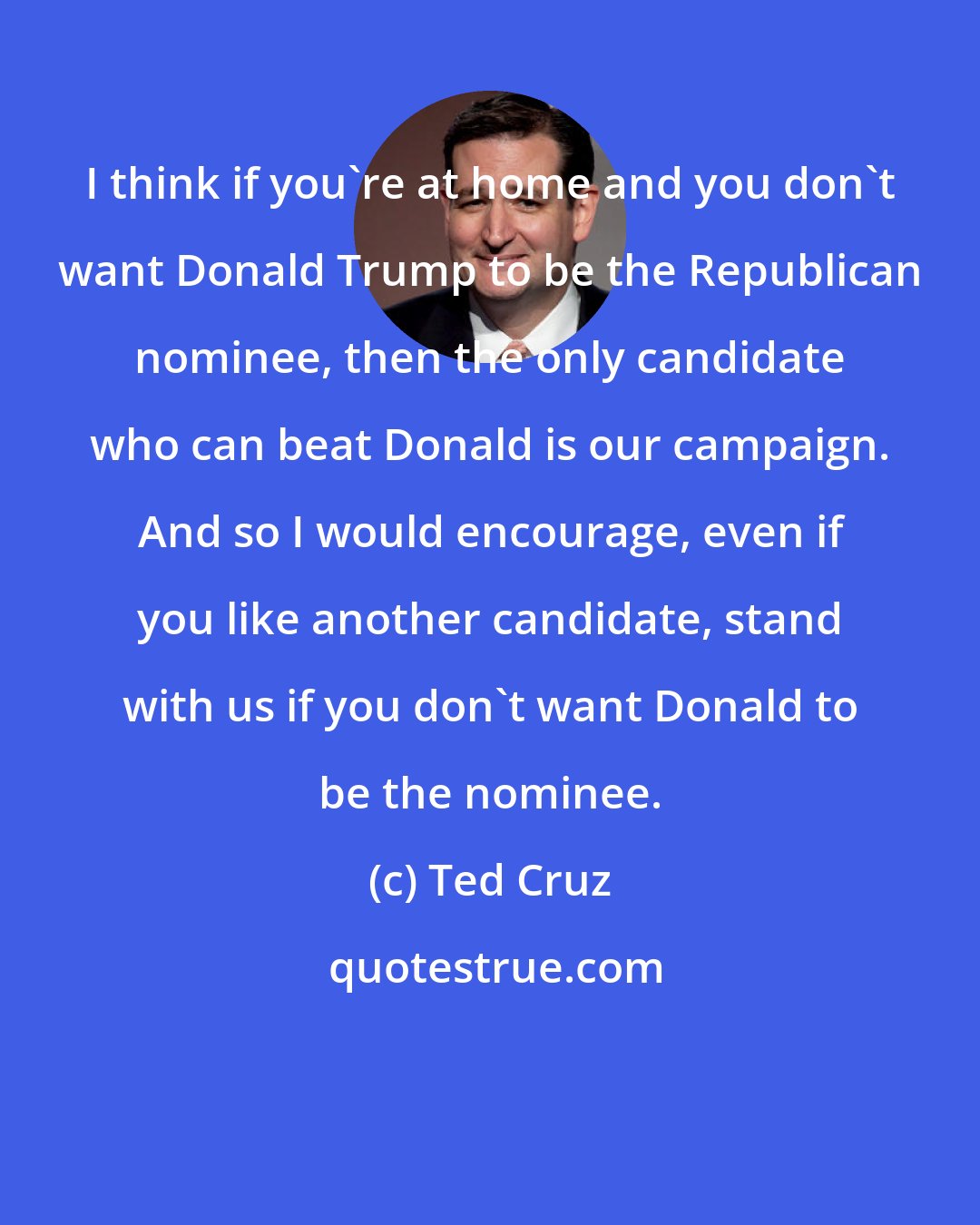 Ted Cruz: I think if you're at home and you don't want Donald Trump to be the Republican nominee, then the only candidate who can beat Donald is our campaign. And so I would encourage, even if you like another candidate, stand with us if you don't want Donald to be the nominee.