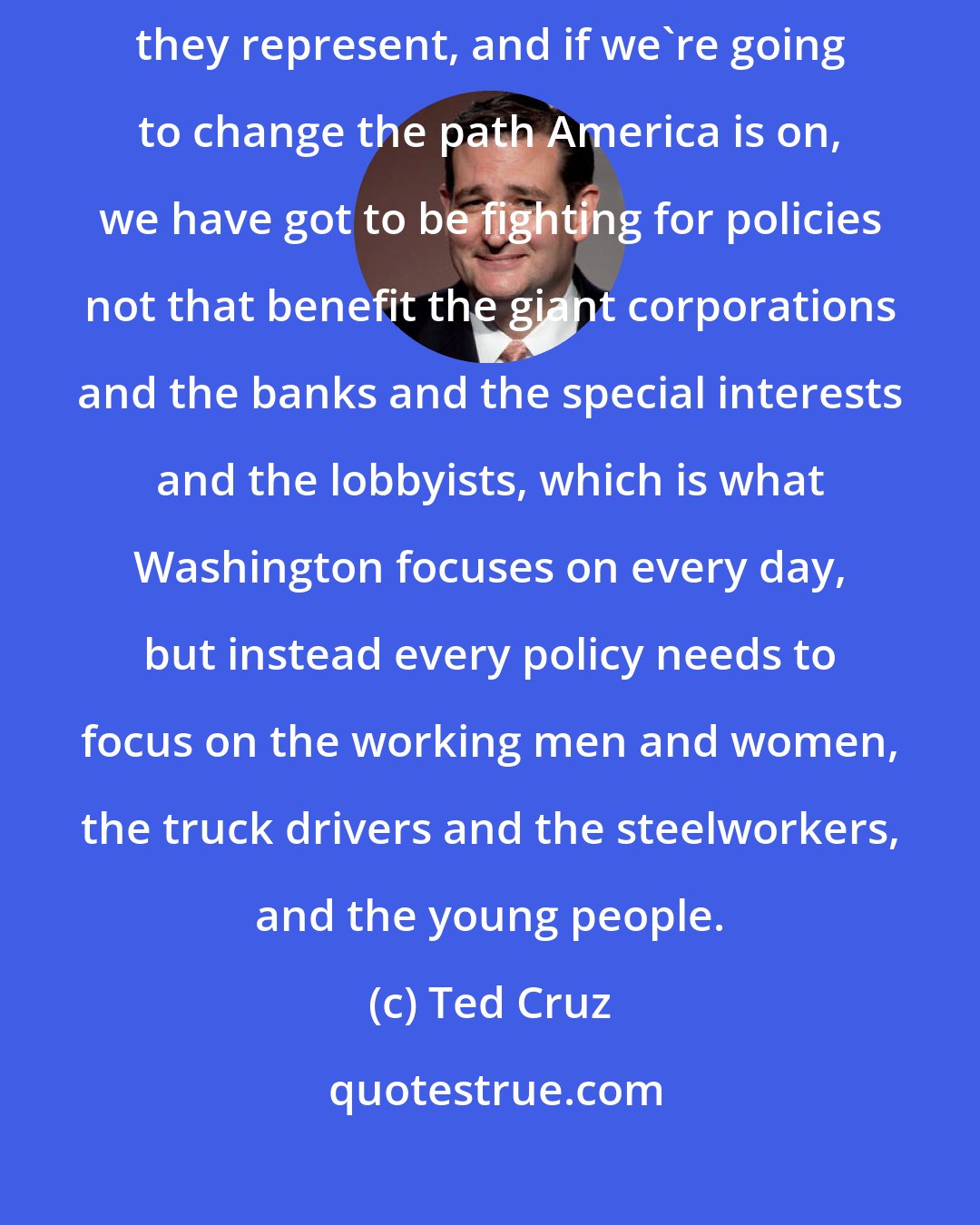 Ted Cruz: I think too many politicians are not listening to the men and women they represent, and if we're going to change the path America is on, we have got to be fighting for policies not that benefit the giant corporations and the banks and the special interests and the lobbyists, which is what Washington focuses on every day, but instead every policy needs to focus on the working men and women, the truck drivers and the steelworkers, and the young people.