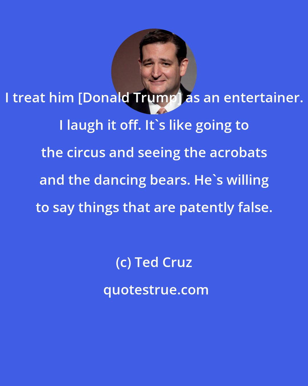Ted Cruz: I treat him [Donald Trump] as an entertainer. I laugh it off. It's like going to the circus and seeing the acrobats and the dancing bears. He's willing to say things that are patently false.