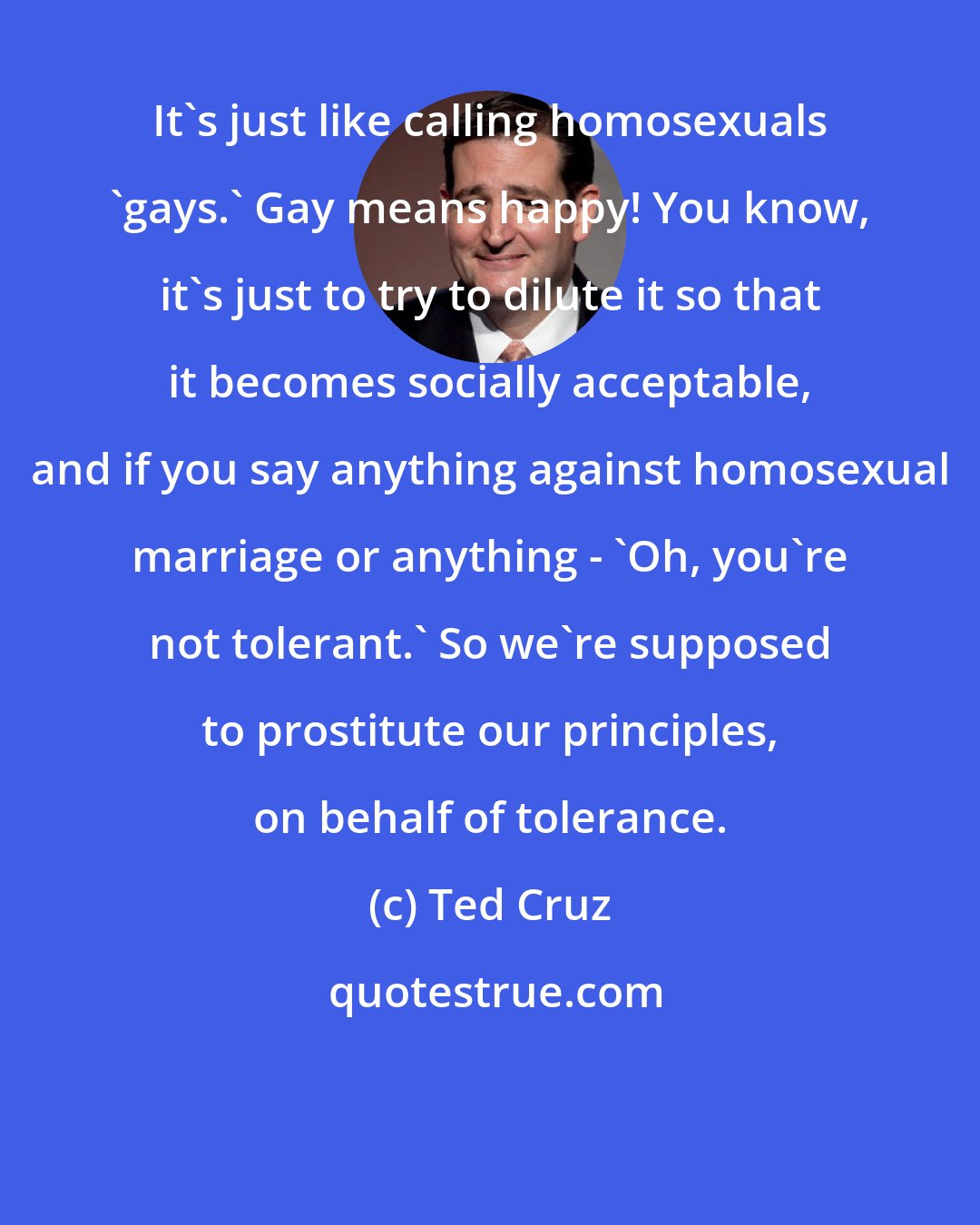 Ted Cruz: It's just like calling homosexuals 'gays.' Gay means happy! You know, it's just to try to dilute it so that it becomes socially acceptable, and if you say anything against homosexual marriage or anything - 'Oh, you're not tolerant.' So we're supposed to prostitute our principles, on behalf of tolerance.