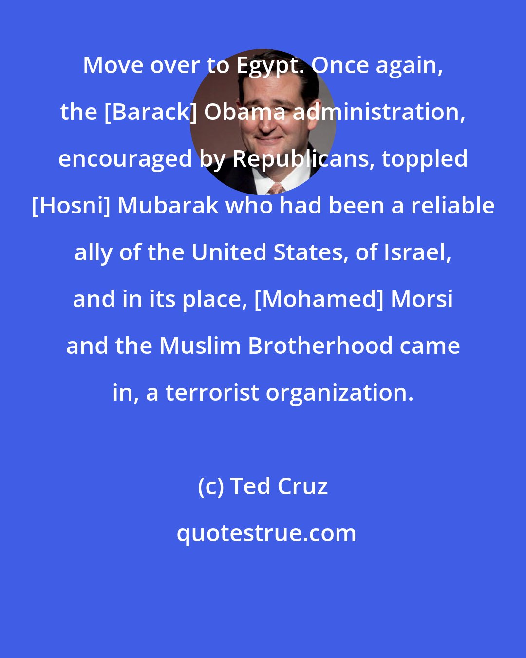 Ted Cruz: Move over to Egypt. Once again, the [Barack] Obama administration, encouraged by Republicans, toppled [Hosni] Mubarak who had been a reliable ally of the United States, of Israel, and in its place, [Mohamed] Morsi and the Muslim Brotherhood came in, a terrorist organization.