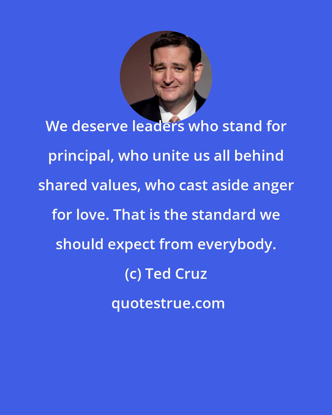 Ted Cruz: We deserve leaders who stand for principal, who unite us all behind shared values, who cast aside anger for love. That is the standard we should expect from everybody.