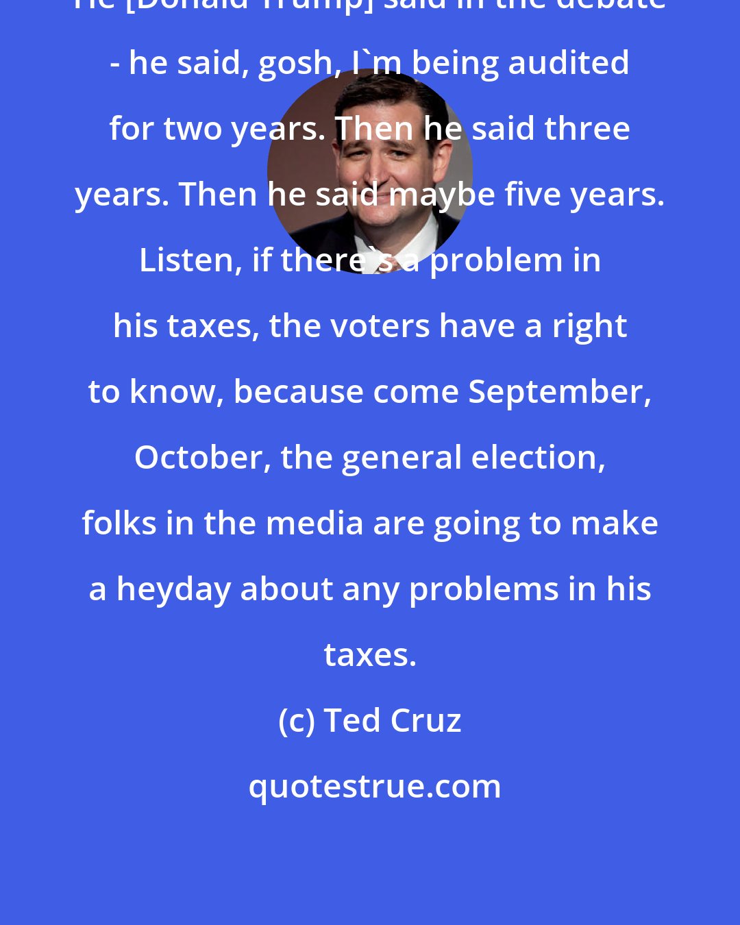 Ted Cruz: He [Donald Trump] said in the debate - he said, gosh, I'm being audited for two years. Then he said three years. Then he said maybe five years. Listen, if there's a problem in his taxes, the voters have a right to know, because come September, October, the general election, folks in the media are going to make a heyday about any problems in his taxes.