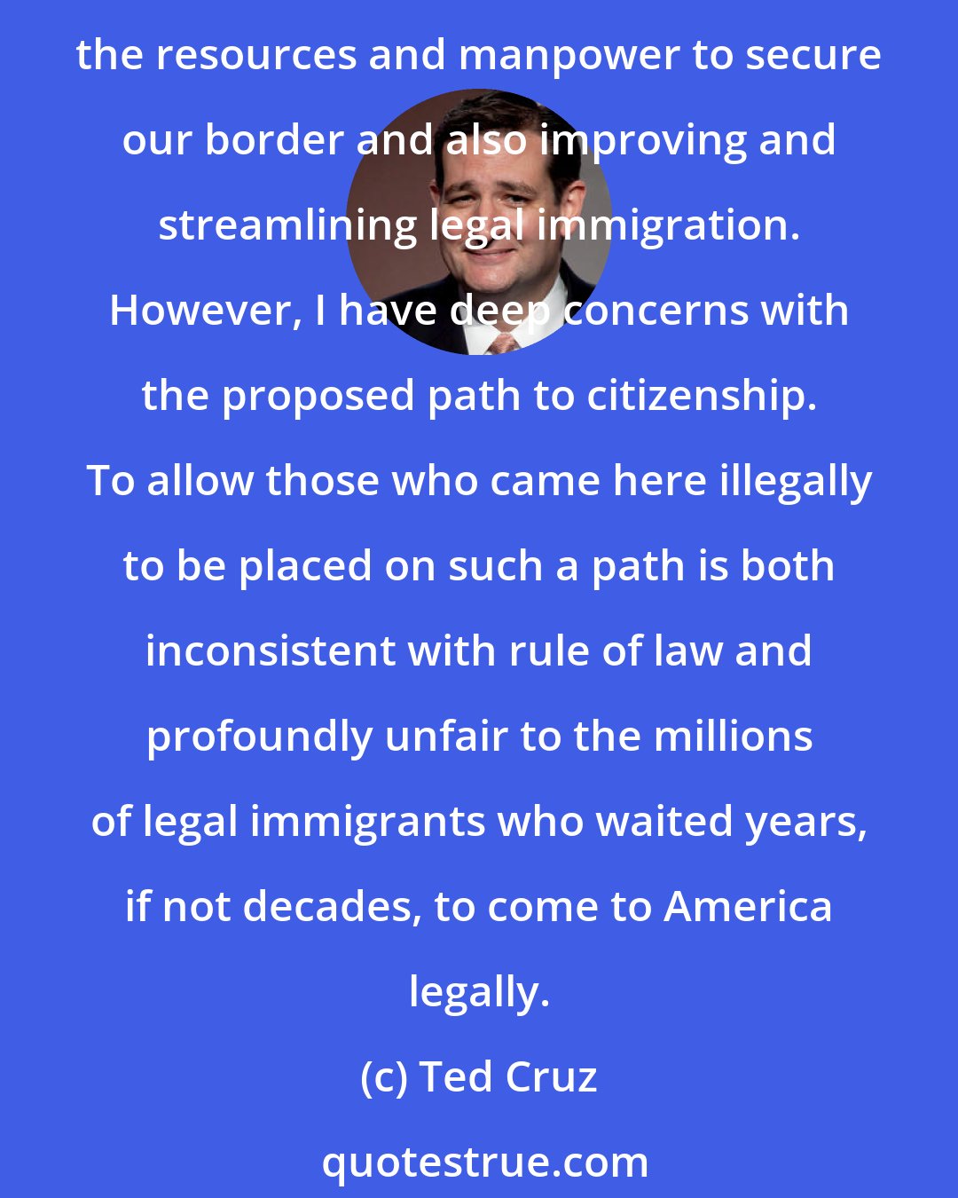 Ted Cruz: I appreciate the good work that senators in both parties have put into trying to fix our broken immigration system. There are some good elements in this proposal, especially increasing the resources and manpower to secure our border and also improving and streamlining legal immigration. However, I have deep concerns with the proposed path to citizenship. To allow those who came here illegally to be placed on such a path is both inconsistent with rule of law and profoundly unfair to the millions of legal immigrants who waited years, if not decades, to come to America legally.