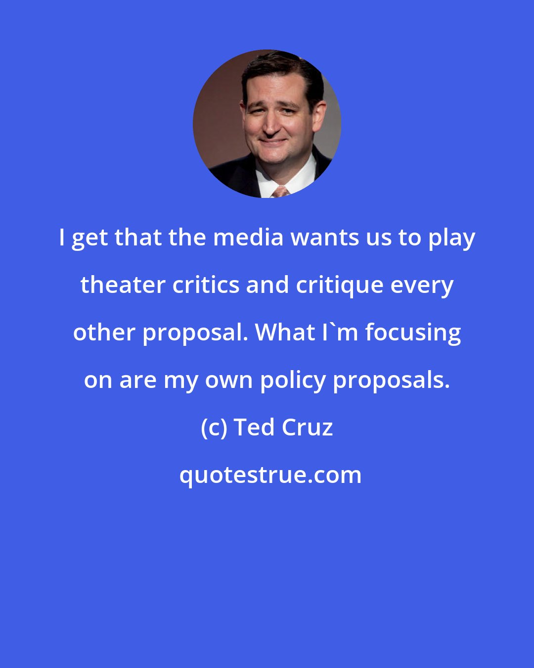 Ted Cruz: I get that the media wants us to play theater critics and critique every other proposal. What I`m focusing on are my own policy proposals.