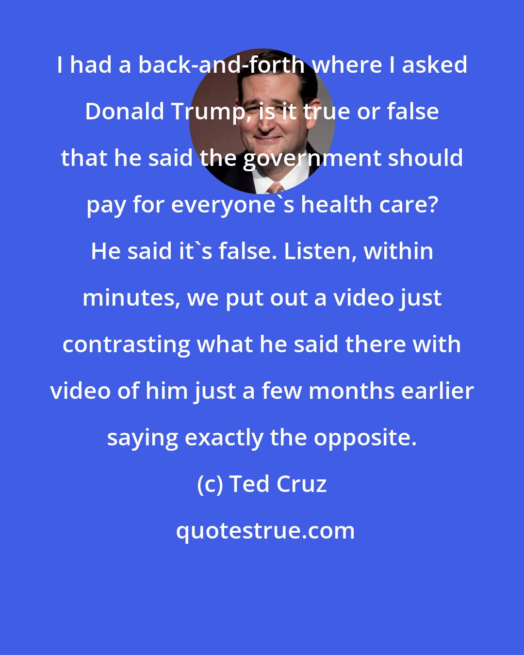 Ted Cruz: I had a back-and-forth where I asked Donald Trump, is it true or false that he said the government should pay for everyone's health care? He said it's false. Listen, within minutes, we put out a video just contrasting what he said there with video of him just a few months earlier saying exactly the opposite.