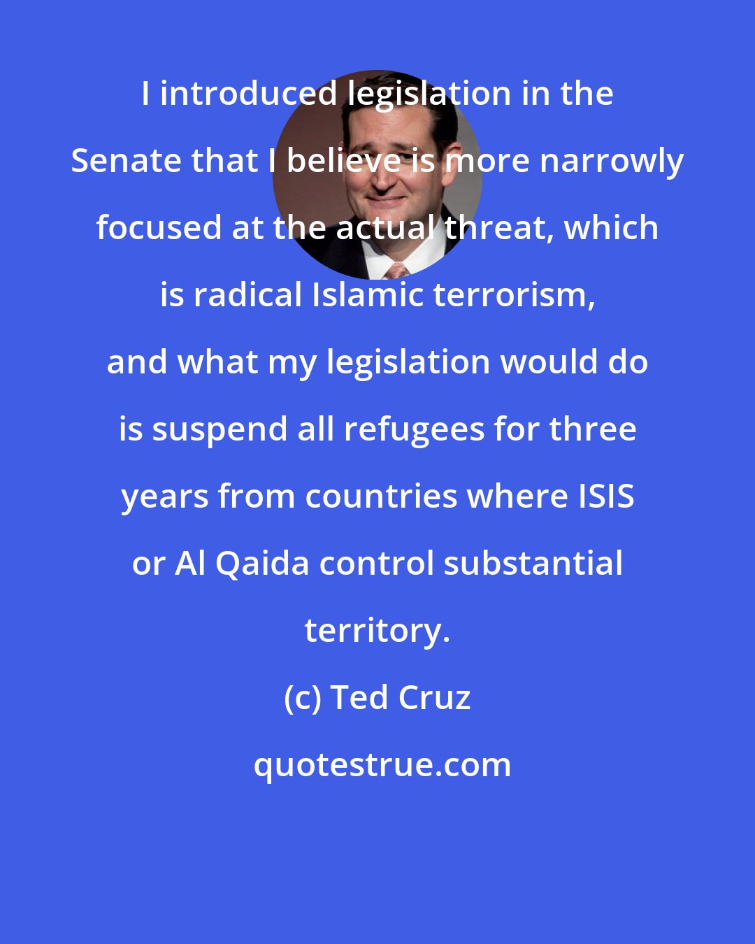 Ted Cruz: I introduced legislation in the Senate that I believe is more narrowly focused at the actual threat, which is radical Islamic terrorism, and what my legislation would do is suspend all refugees for three years from countries where ISIS or Al Qaida control substantial territory.