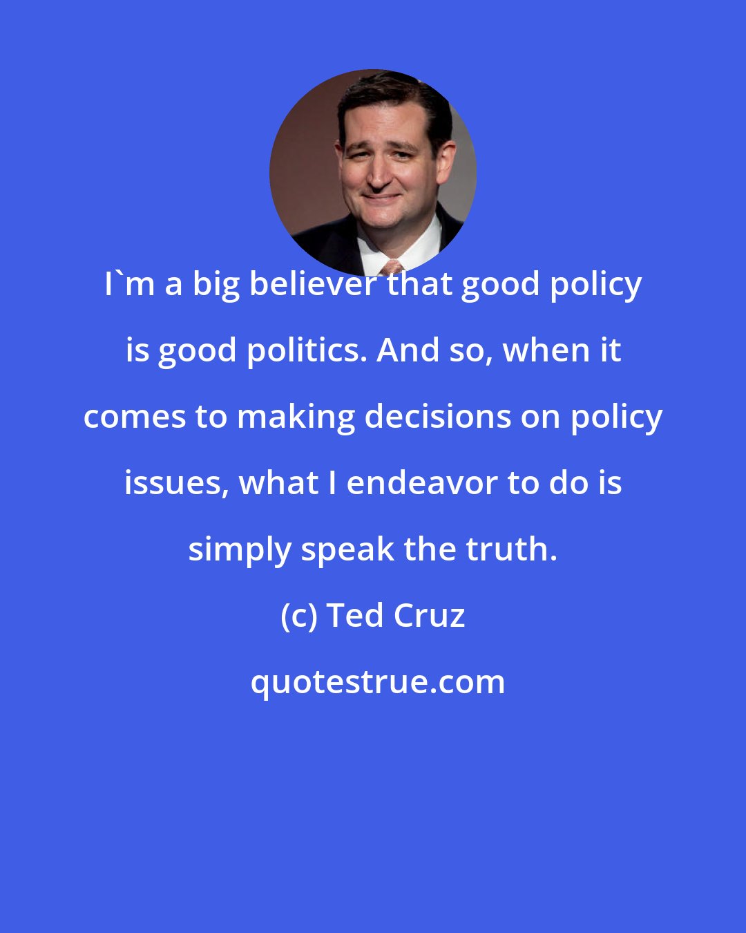 Ted Cruz: I'm a big believer that good policy is good politics. And so, when it comes to making decisions on policy issues, what I endeavor to do is simply speak the truth.