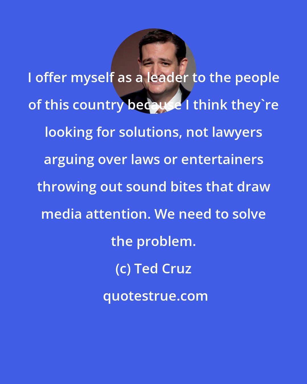 Ted Cruz: I offer myself as a leader to the people of this country because I think they're looking for solutions, not lawyers arguing over laws or entertainers throwing out sound bites that draw media attention. We need to solve the problem.