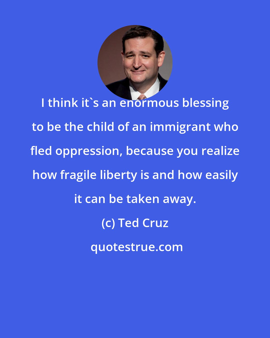 Ted Cruz: I think it's an enormous blessing to be the child of an immigrant who fled oppression, because you realize how fragile liberty is and how easily it can be taken away.