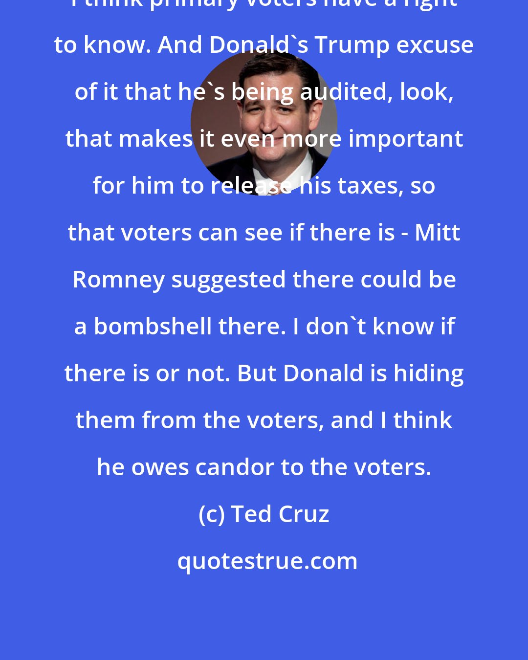 Ted Cruz: I think primary voters have a right to know. And Donald's Trump excuse of it that he's being audited, look, that makes it even more important for him to release his taxes, so that voters can see if there is - Mitt Romney suggested there could be a bombshell there. I don't know if there is or not. But Donald is hiding them from the voters, and I think he owes candor to the voters.