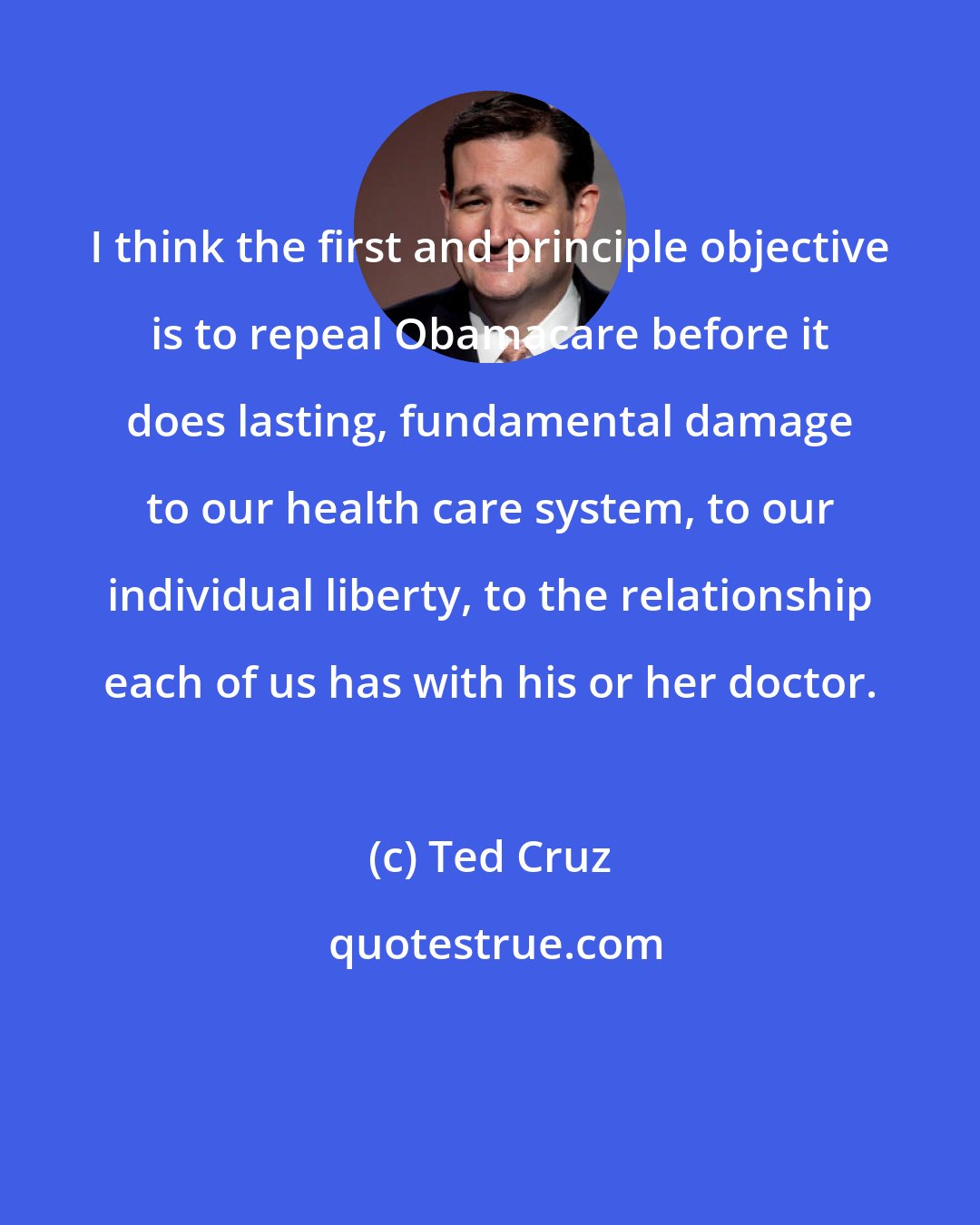 Ted Cruz: I think the first and principle objective is to repeal Obamacare before it does lasting, fundamental damage to our health care system, to our individual liberty, to the relationship each of us has with his or her doctor.