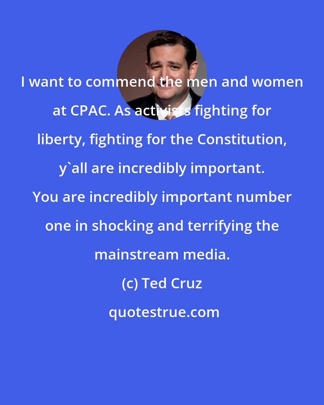 Ted Cruz: I want to commend the men and women at CPAC. As activists fighting for liberty, fighting for the Constitution, y'all are incredibly important. You are incredibly important number one in shocking and terrifying the mainstream media.