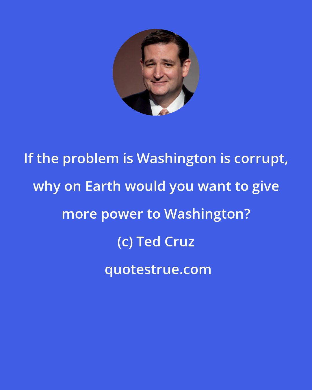 Ted Cruz: If the problem is Washington is corrupt, why on Earth would you want to give more power to Washington?