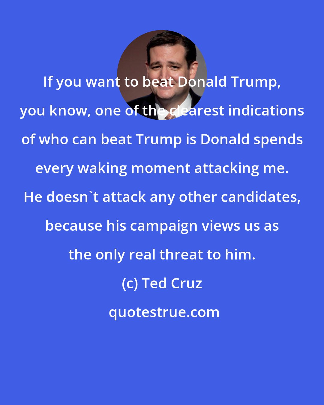 Ted Cruz: If you want to beat Donald Trump, you know, one of the clearest indications of who can beat Trump is Donald spends every waking moment attacking me. He doesn't attack any other candidates, because his campaign views us as the only real threat to him.