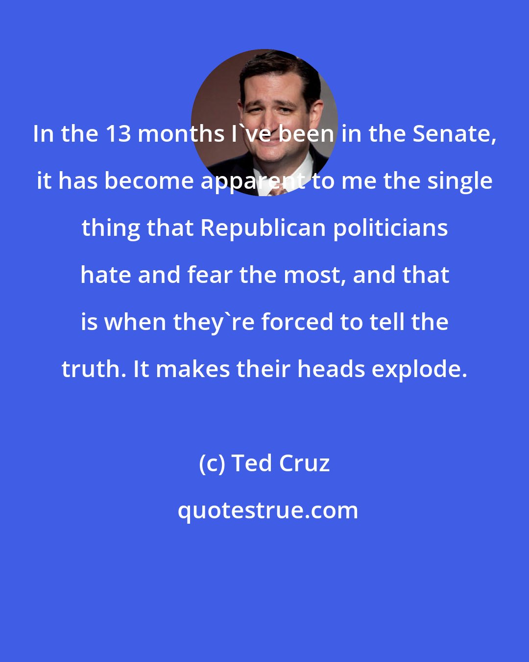 Ted Cruz: In the 13 months I've been in the Senate, it has become apparent to me the single thing that Republican politicians hate and fear the most, and that is when they're forced to tell the truth. It makes their heads explode.